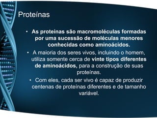Proteínas

  • As proteínas são macromoléculas formadas
      por uma sucessão de moléculas menores
             conhecidas como aminoácidos.
   • A maioria dos seres vivos, incluindo o homem,
     utiliza somente cerca de vinte tipos diferentes
      de aminoácidos, para a construção de suas
                        proteínas.
    • Com eles, cada ser vivo é capaz de produzir
     centenas de proteínas diferentes e de tamanho
                         variável.
 