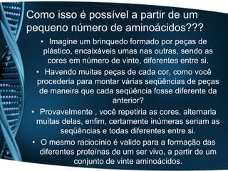 Como isso é possível a partir de um
pequeno número de aminoácidos???
    • Imagine um brinquedo formado por peças de
     plástico, encaixáveis umas nas outras, sendo as
       cores em número de vinte, diferentes entre si.
  • Havendo muitas peças de cada cor, como você
   procederia para montar várias seqüências de peças
    de maneira que cada seqüência fosse diferente da
                          anterior?
 • Provavelmente , você repetiria as cores, alternaria
  muitas delas, enfim, certamente inúmeras seriam as
          seqüências e todas diferentes entre si.
 • O mesmo raciocínio é valido para a formação das
    diferentes proteínas de um ser vivo, a partir de um
               conjunto de vinte aminoácidos.
 