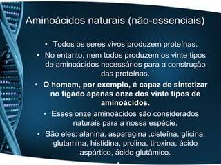 Aminoácidos naturais (não-essenciais)

    • Todos os seres vivos produzem proteínas.
  • No entanto, nem todos produzem os vinte tipos
     de aminoácidos necessários para a construção
                     das proteínas.
 • O homem, por exemplo, é capaz de sintetizar
      no fígado apenas onze dos vinte tipos de
                     aminoácidos.
    • Esses onze aminoácidos são considerados
             naturais para a nossa espécie.
  • São eles: alanina, asparagina ,cisteína, glicina,
       glutamina, histidina, prolina, tiroxina, ácido
               aspártico, ácido glutâmico.
 