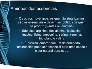 Aminoácidos essenciais

  • Os outros nove tipos, os que não sintetizamos,
    são os essenciais e devem ser obtidos de quem
            os produz (plantas ou animais).
    • São eles: arginina, fenilalanina, isoleucina,
       leucina, lisina, metionina, serina, treonina,
                     triptofano e valina.
      • É preciso lembrar que um determinado
   aminoácido pode ser essencial para uma espécie
                 e ser natural para outra.
 