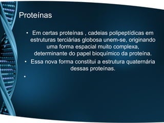 Proteínas

   • Em certas proteínas , cadeias polipeptídicas em
     estruturas terciárias globosa unem-se, originando
            uma forma espacial muito complexa,
      determinante do papel bioquímico da proteína.
 • Essa nova forma constitui a estrutura quaternária
                      dessas proteínas.
 •
 