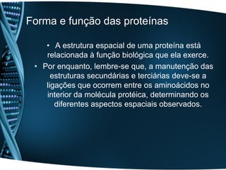 Forma e função das proteínas

    • A estrutura espacial de uma proteína está
    relacionada à função biológica que ela exerce.
 • Por enquanto, lembre-se que, a manutenção das
      estruturas secundárias e terciárias deve-se a
    ligações que ocorrem entre os aminoácidos no
    interior da molécula protéica, determinando os
       diferentes aspectos espaciais observados.
 
