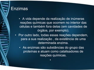 Enzimas

   • A vida depende da realização de inúmeras
    reações químicas que ocorrem no interior das
    células e também fora delas (em cavidades de
                 órgãos, por exemplo).
 • Por outro lado, todas essas reações dependem,
     para a sua realização , da existência de uma
                 determinada enzima.
   • As enzimas são substâncias do grupo das
      proteínas e atuam como catalisadores de
                   reações químicas.
                         •
 