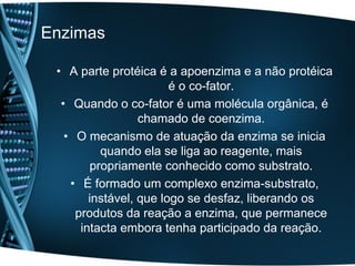 Enzimas

 • A parte protéica é a apoenzima e a não protéica
                        é o co-fator.
  • Quando o co-fator é uma molécula orgânica, é
                  chamado de coenzima.
   • O mecanismo de atuação da enzima se inicia
          quando ela se liga ao reagente, mais
        propriamente conhecido como substrato.
    • É formado um complexo enzima-substrato,
        instável, que logo se desfaz, liberando os
     produtos da reação a enzima, que permanece
      intacta embora tenha participado da reação.
 