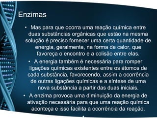 Enzimas
  • Mas para que ocorra uma reação química entre
   duas substâncias orgânicas que estão na mesma
  solução é preciso fornecer uma certa quantidade de
       energia, geralmente, na forma de calor, que
        favoreça o encontro e a colisão entre elas.
   • A energia também é necessária para romper
    ligações químicas existentes entre os átomos de
   cada substância, favorecendo, assim a ocorrência
     de outras ligações químicas e a síntese de uma
         nova substância a partir das duas iniciais.
 • A enzima provoca uma diminuição da energia de
   ativação necessária para que uma reação química
      aconteça e isso facilita a ocorrência da reação.
 