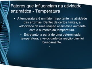 Fatores que influenciam na atividade
enzimática - Temperatura
 • A temperatura é um fator importante na atividade
        das enzimas. Dentro de certos limites, a
    velocidade de uma reação enzimática aumenta
            com o aumento da temperatura.
     • Entretanto, a partir de uma determinada
     temperatura, a velocidade da reação diminui
                    bruscamente.
                         •
 