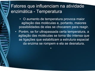 Fatores que influenciam na atividade
enzimática - Temperatura
     • O aumento de temperatura provoca maior
      agitação das moléculas e, portanto, maiores
    possibilidades de elas se chocarem para reagir.
  • Porém, se for ultrapassada certa temperatura, a
    agitação das moléculas se torna tão intensa que
    as ligações que estabilizam a estrutura espacial
       da enzima se rompem e ela se desnatura.
                         •
 