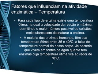Fatores que influenciam na atividade
enzimática – Temperatura
 • Para cada tipo de enzima existe uma temperatura
   ótima, na qual a velocidade da reação é máxima,
    permitindo o maior número possível de colisões
         moleculares sem desnaturar a enzima.
     • A maioria das enzimas humanas, têm sua
      temperatura ótima entre 35 e 40ºC, a faixa de
    temperatura normal do nosso corpo. Já bactéria
        que vivem em fontes de água quente têm
   enzimas cuja temperatura ótima fica ao redor de
                         70ºC.
                         •
 