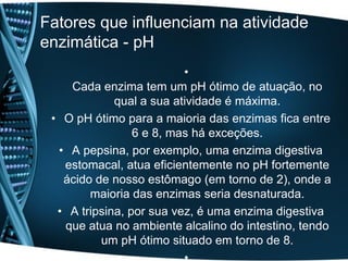 Fatores que influenciam na atividade
enzimática - pH
                          •
    Cada enzima tem um pH ótimo de atuação, no
             qual a sua atividade é máxima.
 • O pH ótimo para a maioria das enzimas fica entre
                 6 e 8, mas há exceções.
  • A pepsina, por exemplo, uma enzima digestiva
   estomacal, atua eficientemente no pH fortemente
   ácido de nosso estômago (em torno de 2), onde a
        maioria das enzimas seria desnaturada.
  • A tripsina, por sua vez, é uma enzima digestiva
   que atua no ambiente alcalino do intestino, tendo
          um pH ótimo situado em torno de 8.
 