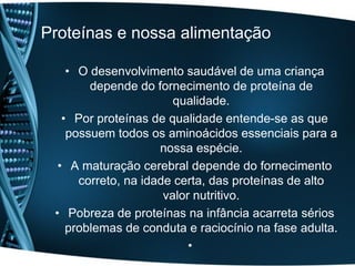 Proteínas e nossa alimentação

    • O desenvolvimento saudável de uma criança
        depende do fornecimento de proteína de
                        qualidade.
   • Por proteínas de qualidade entende-se as que
    possuem todos os aminoácidos essenciais para a
                     nossa espécie.
  • A maturação cerebral depende do fornecimento
      correto, na idade certa, das proteínas de alto
                      valor nutritivo.
 • Pobreza de proteínas na infância acarreta sérios
    problemas de conduta e raciocínio na fase adulta.
                           •
 