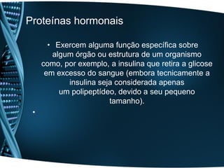 Proteínas hormonais

       • Exercem alguma função específica sobre
        algum órgão ou estrutura de um organismo
     como, por exemplo, a insulina que retira a glicose
      em excesso do sangue (embora tecnicamente a
            insulina seja considerada apenas
          um polipeptídeo, devido a seu pequeno
                        tamanho).
 •
 