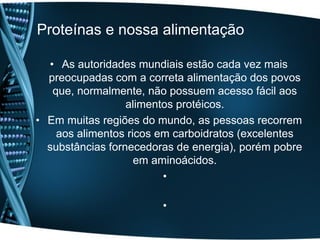 Proteínas e nossa alimentação

  • As autoridades mundiais estão cada vez mais
  preocupadas com a correta alimentação dos povos
   que, normalmente, não possuem acesso fácil aos
                  alimentos protéicos.
• Em muitas regiões do mundo, as pessoas recorrem
    aos alimentos ricos em carboidratos (excelentes
  substâncias fornecedoras de energia), porém pobre
                    em aminoácidos.
                         •

                        •
 