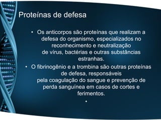 Proteínas de defesa

   • Os anticorpos são proteínas que realizam a
       defesa do organismo, especializados no
            reconhecimento e neutralização
        de vírus, bactérias e outras substâncias
                        estranhas.
 • O fibrinogênio e a trombina são outras proteínas
                de defesa, responsáveis
     pela coagulação do sangue e prevenção de
        perda sanguínea em casos de cortes e
                       ferimentos.
                           •
 