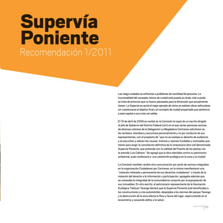 CDHDF20AÑOS
99
Supervía
Poniente
Recomendación 1/2011
Las mega ciudades se enfrentan a problemas de movilidad de personas. La
funcionalidad del concepto mismo de ciudad está puesta en duda, más cuando
se trata de entornos que no fueron planeados para la dimensión que actualmente
tienen. La Supervía es quizá el mejor ejemplo de cómo se realizan obras vehiculares
sin cuestionarse el objetivo final y el concepto de ciudad proyectada que sentencia
a esta capital a una crisis sin salida.
El 15 de abril de 2009 se recibió en la Comisión la copia de un escrito dirigido
al jefe de Gobierno del Distrito Federal (GDF) en el que varias personas vecinas
de diversas colonias de la Delegación La Magdalena Contreras solicitaron se
les recibiera, atendiera y escuchara personalmente y no por conducto de sus
representantes, con el propósito de “que no se soslaye su derecho de audiencia
y se escuchen y valoren las causas, motivos y razones fundadas y motivadas que
tienen para exigir la cancelación definitiva de la innecesaria obra vial denominada
Supervía Poniente, que pretende unir la vialidad del Puente de los poetas con
la avenida Luis Cabrera.” Se agregó que la obra atentaba contra su patrimonio
ambiental, pues conllevaría a una catástrofe ecológica en la zona y la ciudad.
La Comisión también recibió otra comunicación por parte de vecinos integrados
en la organización Ciudadanos por Contreras, en la misiva manifestaron una
“violación reiterada y permanente de sus derechos ciudadanos” a través de la
violación del derecho a la información y participación; agregaba además que
se vulneraba la integridad de la comunidad en conjunto por la expropiación de
sus inmuebles. En otro escrito, el peticionario representante de la Asociación
Ecológica Tlalocan Tarango declaró que la Supervía Poniente solo beneficiaba a
los constructores y a los automóviles, despojaba a los vecinos del parque Tarango
y la destrucción de la zona afecta la flora y fauna del lugar, repercutiendo en el
ecosistema y causando daños a la salud.
20 AÑOS 204.indd 99 14/10/2013 1:34:42
 
