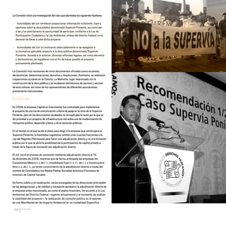 CDHDF20AÑOS
100
LaComisióninicióunainvestigacióndelcasoqueplanteabalassiguienteshipótesis:
» Autoridades del GDF omitieron proporcionar información suficiente, clara y
oportuna sobre la obra pública denominada Supervía Poniente, así como dar
a las y los peticionarios la oportunidad de participar, conforme a la Ley de
Participación Ciudadana y la Ley Ambiental, ambas del Distrito Federal, en la
decisión de llevar a cabo dicho proyecto
» Autoridades del GDF no motivaron adecuadamente ni se apegaron a
la normativa aplicable respecto a la obra pública denominada Supervía
Poniente. Aunado a lo anterior, diversas reformas legales, así como decretos
y declaratorias, se expidieron con el fin de hacer posible el proyecto
previamente planteado.
La Comisión hizo revisiones de otros documentos oficiales como acuerdos,
declaratorias, determinaciones, decretos y resoluciones. Asimismo, se realizaron
inspecciones oculares en la Colonia La Malinche, lugar relacionado con la
construcción de la obra pública y se recabaron testimonios de vecinos y vecinas
de esta colonia, así como de los representantes de diferentes asociaciones
previamente mencionadas.
Evidencias
En 2008, la empresa Capital en Crecimiento fue contratada para implementar
el proyecto de una vía de comunicación urbana de peaje en la zona de la Supervía
Poniente, pero en los documentos recabados no se explicaba la razón por la que se
dio prioridad a un proyecto de infraestructura vial sobre uno de modernización de
transporte público, desarrollo urbano u otros servicios públicos.
En el tiempo en el que se dio el plazo para elegir a la empresa que construyera la
Supervía Poniente, la Asamblea Legislativa cambió unas cuantas fracciones a la
Ley del Régimen Patrimonial para hacer una adjudicación directa y no una licitación
pública por lo que se abrió la posibilidad de la participación de capital privado a
través de la figura de concesión por adjudicación directa.
El GDF inició el proceso de concesión mediante adjudicación directa el 10
de diciembre de 2009, mientras que de forma anticipada las empresas OHL
Concesiones México S. A. de C. V., Inmobiliaria Copri S. A. P. I. de C. V. y Constructora
Atco S. A. de C. V., ya tenían conocimiento de la adjudicación directa a través del
nombre de Controladora Vía Rápida Poetas Sociedad Anónima Promotora de
Inversión de Capital Variable.
De forma súbita y sin explicación, varios encargados de las direcciones principales
de las delegaciones, y de vialidad y transporte aprobaron la adjudicación directa de
la empresa antes mencionada, así como el avalúo financiero. De acuerdo a la Ley
Ambiental del Distrito Federal –vigente actualmente y al momento de evaluar
la viabilidad del proyecto–, la realización de consulta pública en el examen
de una Manifestación de Impacto Ambiental en su modalidad Específica
20 AÑOS 204.indd 100 14/10/2013 1:34:44
 