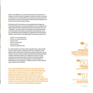 CDHDF20AÑOS
101
PERSONAS
FALLECIERON EN LA ZONA DE LUIS
CABRERA Y PERIFÉRICO SUR (UN
TRABAJADOR Y UN TRANSEÚNTE),
POR FALTA DE SEÑALIZACIÓN
ÁRBOLES
DE DIVERSAS
ESPECIES DERRIBADOS
PREDIOSDEMOLIDOS
PARALIBERARESPACIO
REQUERIDOPORLAOBRA
2
60
51
2011
2011
2011
(MIAE) es una obligación y no una facultad discrecional de la autoridad. Sin
embargo, la Dirección General de Regulación Ambiental consideró innecesaria
la realización de una consulta pública para el proceso de evaluación de la MIAE
presentada por la empresa Controladora Vía Rápida Poetas SociedadAnónima
Promotora de Inversión de Capital Variable.
El 28 de julio de 2010, por primera vez, las autoridades del GDF entregaron de
forma directa información a los vecinos organizados en contra de la realización del
proyecto Supervía Poniente, aclaraban que el proyecto en ese momento ya no era
“negociable” y “que se iba a realizar”. Ahí conocieron que la Supervía pasaría por
la zona de la Barranca de Tarango, denominada área de valor ambiental, y por La
Loma, considerada área natural protegida con categoría de Zona de Conservación
Ecológica. A pesar de ello, la obra estaba decidida. Los derechos violados fueron:
» Derecho a una vivienda adecuada
» Derecho a un medio ambiente sano
» Derecho al agua
» Derecho a la información
» Derechos políticos
» Derecho a la seguridad jurídica.
En su Recomendación, la Comisión ordenó suspender la obra y, antes de decidir
la acción a realizar, elaborar un diagnóstico acerca de la movilidad en la zona;
debían hacerse consultas sobre las alternativas y proyectos propuestos. Una vez
decididos, cumplir con todas la regulaciones ambientales, legal y de participación
ciudadana. Recomendó, también, que en adelante se actuara con la mayor
transparencia en el diseño de proyectos. Finalmente, recomendó modificar
la legislación relativa a las obras para fortalecer la consulta ciudadana. La
Recomendación no fue aceptada en su totalidad. La obra se concluyó y pasó por
sobre los derechos de la ciudadanía.
En la actualidad diversas voces de especialistas
coinciden en que la concesión enfrenta problemas
serios y no se descarta que, en algunos años, la
Supervía Poniente entre en crisis por lo que el
fantasma del rescate financiero cierne sobre las
finanzas capitalinas. Para entonces, será importante
revisar una vez más la Recomendación de la Comisión
como un camino hacia la verdadera solución.
20 AÑOS 204.indd 101 14/10/2013 1:34:45
 