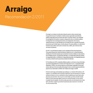 CDHDF20AÑOS
102
Arraigo
Recomendación 2/2011
El arraigo es una figura introducida al derecho penal en años recientes bajo
el argumento de que el combate a la delincuencia organizada necesitaba de
poderes especiales para las fuerzas del orden. El proceso clásico, que implicaba
la investigación de la policía, la puesta a disposición ante un ministerio público,
la integración de una averiguación previa y la consignación ante el juez y
subsecuente juicio, se veía alterado con la introducción de un periodo de reclusión
pre proceso que ha dado lugar a muchos abusos. En pocas palabras, no sabría de la
existencia de pruebas acerca de la comisión de un delito, pero mientras tanto,
se recluía a la persona.
En 2011, a raíz de diversas quejas la CDHDF investigó el Centro de Arraigo de la
Procuraduría General de Justicia del Distrito Federal (PGJDF). La Recomendación
emitida por la Comisión expresó que los derechos humanos violados en este sistema
eran al debido proceso, a las garantías judiciales, a una adecuada protección judicial,
a la seguridad jurídica, a la libertad y la seguridad personales, a la integridad personal,
a la salud y el derecho de las personas privadas de la libertad.
El 15 de febrero de 2010, el periódico Milenio publicó un artículo en el que informaba
que existía sobrepoblación en el Centro de Arraigo de la PGJDF: su capacidad estaba
rebasada en 100% y los servicios básicos se encontraban colapsados. No era para
menos, dado que el recurso jurídico del arraigo ha ido en aumento exponencialmente,
pasó de cinco solicitudes en 2006 a 201 órdenes de arraigo en 2009.
El Centro de Arraigo está diseñado para albergar a un total de 40 hombres y 24
mujeres. Los visitadores de la Comisión observaron que los dormitorios no tenían
ventana al exterior con luz o ventilación natural, además que vivían hasta siete
personas por dormitorio. Se vio que en el piso había una línea amarilla trazada
sobre la cual las personas debían caminar en actitud forzada y con las manos
cruzadas hacia la espalda. Una de las salas para estar era únicamente de un área
de 8 x 8 metros, espacio que tenían las personas para caminar en círculos de
15 a 30 minutos al día.
20 AÑOS 204.indd 102 14/10/2013 1:34:46
 