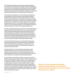 CDHDF20AÑOS
104
De los 92 expedientes revisados, ninguna solicitud de arraigo fue negada y los
jueces resolvieron las solicitudes de forma inmediata. Al estudiar los expedientes se
encontró que el juez Penal expedía la orden de aprehensión sin estudiar la legalidad
de la detención, pues en todos ellos se entendía que la persona no se encontraba
detenida. En la misma lógica, la orden de aprehensión se podía llevar a cabo al minuto
siguiente de levantado el arraigo o sin que fuera necesario su levantamiento.
Tras su exhaustiva investigación, la CDHDF formuló diversas recomendaciones
al jefe de Gobierno, al procurador General de Justicia del Distrito Federal y al
presidente del Tribunal Superior de Justicia del Distrito Federal. La Comisión
encontró que la figura del arraigo no se encontraba en estricto apego a las reglas
constitucionales ni a las previstas en los tratados internacionales que contemplan
que nadie puede ser privado de la libertad física, salvo por causas y condiciones
fijadas de antemano en la ley, a no ser sometido a detención en encarcelamiento
arbitrario, a conocer el motivo de la detención y a ser notificado de las razones de
la detención observando en todo momento las reglas del debido proceso.
En cuanto a la aplicación del principio pro persona, la CDHDF recomendó realizar una
interpretación extensiva de los derechos humanos que implique la interpretación
jurídica más amplia e interpretación extensiva acuerde lo necesario para que
la práctica del arraigo sea suspendida en el ámbito de procuración de justicia.
Que el Poder Ejecutivo local promoviera ante las instancias correspondientes, la
presentación a la Asamblea Legislativa del Distrito Federal de una iniciativa de
reformas a diversas disposiciones del Código de Procedimientos Penales y de la
Ley Contra la Delincuencia Organizada para derogar la figura del arraigo.
El presidente del Tribunal Superior de Justicia del Distrito Federal propuso
al pleno del Tribunal Superior de Justicia que se establecieran y expidieran los
acuerdos necesarios para que, de manera interna, se especificara la vía de
solución para que los jueces penales no otorgaran órdenes de arraigo por ser
contrarias a los derechos humanos.
El papel de la Comisión en el caso del arraigo fue el de investigar y probar
la violación de derechos no solo en los casos analizados de acuerdo a los
expedientes,sino que se descubrió y constató en materia legal y jurídica la
violación de derechos humanos que tiene el proceso del arraigo en el sistema de
justicia capitalino, por lo que sugirió de inmediato derogar esta figura.
La Recomendación fue parcialmente aceptada, aunque se han mejorado los
estándares de aplicación de la figura del arraigo en el Distrito Federal con motivo
de la actuación de la CDHDF, el objetivo central no se ha cumplido. Mientras
los estados de la república avanzan hacia su derogación, el Distrito Federal
se queda rezagado. La Comisión continuó buscando mediante los canales
institucionales para la eliminación de la figura del arraigo. Dio seguimiento a
las iniciativas que se gestaban en la Asamblea Legislativa del Distrito Federal.
Finalmente, el 30 de abril de 2013 el legislativo local decidió reformar el Código
de Procedimientos Penales para introducir la figura de “detención con control
judicial” sustituyendo así el arraigo.
Si bien no se han eliminado las medidas
punitivas previas al juicio, es un paso en el
sentido correcto. Sin duda, otro reto de derechos
humanos para la ciudad.
20 AÑOS 204.indd 104 14/10/2013 1:34:46
 