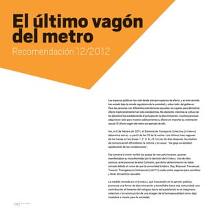 CDHDF20AÑOS
108
El último vagón
del metro
Recomendación 12/2012
Los espacios públicos han sido desde siempre espacios de afecto, y en este sentido
han estado bajo la mirada regulatoria de la sociedad y, sobre todo, del gobierno.
Para las personas con diferentes orientaciones sexuales, los lugares para demostrar
afecto tradicionalmente han sido clandestinos. No obstante, mientras la cultura de
los derechos fue estableciendo el principio de no discriminación, muchas personas
adquirieron valor para mostrar públicamente su afecto sin importar su orientación
sexual. El último vagón del metro era ejemplo de ello.
Así, el 2 de febrero de 2011, el Sistema de Transporte Colectivo (STCMetro)
determinó cerrar –a partir de las 10 de la noche– los últimos tres vagones
de los trenes en las líneas 1, 2, 3, 8 y B. Un par de días después, los medios
de comunicación difundieron la noticia y la causa: “los gays se estaban
apoderando de las instalaciones”.
Esa semana la CDHDF recibió las quejas de tres peticionarios, quienes
manifestaban su inconformidad por la decisión del STCMetro. Uno de ellos
sostuvo, ante personal de esta Comisión, que dicha determinación se había
tomado debido al rumor de que la comunidad Lésbico, Gay, Bisexual, Transexual,
Travesti, Transgénero e Intersexual (LGBTTTI) usaba estos vagones para socializar
y tener encuentros sexuales.
La medida tomada por el STCMetro, que trascendió en la opinión pública,
promovía una forma de discriminación y homofobia hacia esa comunidad: una
contribución al fomento del estigma hacia esta población en el imaginario
colectivo y la construcción de una imagen de la homosexualidad como algo
insalubre e insano para la sociedad.
20 AÑOS 204.indd 108 14/10/2013 1:34:48
 