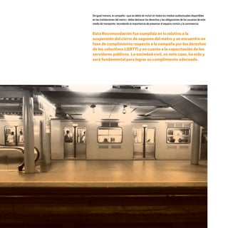 De igual manera, la campaña –que se debió de incluir en todos los medios audiovisuales disponibles
en las instalaciones del metro– debía destacar los derechos y las obligaciones de los usuarios de este
medio de transporte, recordando la importancia de preservar el espacio común y la convivencia.
Esta Recomendación fue cumplida en lo relativo a la
suspensión del cierre de vagones del metro y se encuentra en
fase de cumplimiento respecto a la campaña por los derechos
de los colectivos LGBTTI y en cuanto a la capacitación de los
servidores públicos. La sociedad civil, en este caso, ha sido y
será fundamental para lograr su cumplimiento adecuado.
20 AÑOS 204.indd 110 14/10/2013 1:34:49
 