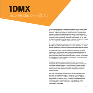 CDHDF20AÑOS
111
1DMX
Recomendación 7/2013
El 2012 fue un año electoral de excepcional participación política. Miles de jóvenes
llenaron las calles del país en un movimiento que refrescó la escena política
tradicional. El #YoSoy132 impulsó una agenda innovadora e incidió de manera
importante en el desarrollo del proceso electoral. La CDHDF misma fue escenario
del primer debate presidencial organizado por jóvenes. El contexto post electoral de
tensión se prolongó hasta la toma de posesión en diciembre de ese año. Miles
de personas y organizaciones sociales salieron a las calles a manifestarse y la ciudad
vivió una de las jornadas de disturbios callejeros pocas veces vista.
El 1º de diciembre, la policía llevó a cabo el operativo denominado “Transmisión del
Poder Ejecutivo Federal” y “Palacio Nacional”. La CDHDF, implementó una serie de
acciones tendientes a la protección, defensa y vigilancia de los derechos humanos.
De los hechos de violencia acaecidos en esa jornada, la Comisión documentó
la detención de 99 personas, 97 de las cuales fueron puestas a disposición de
la Fiscalía Central de Investigación bajo el argumento que al momento de su
detención cometían daños a personas y bienes públicos y privados. Algunos de los
detenidos presentaron lesiones y golpes, y dicho operativo afectó a personas que
se manifestaban de manera pacífica.
Recibidas las quejas e iniciadas otras de oficio, la CDHDF inició una amplia
investigación. Su principal hipótesis fue la siguiente: la policía no se apegó a las
funciones de seguridad ciudadana ni a sus principios de actuación y criterios
nacionales e internacionales. En resumen, la actuación policial derivada del
operativo se alejó de las obligaciones generales de proteger y garantizar los
derechos humanos.
Días antes, la Secretaría de Seguridad Pública del Distrito Federal (SSPDF),
a cargo del doctor Manuel Mondragón y Kalb, emitió la orden general de
operaciones que comenzaría el día 29 de noviembre de 2012 a las 22:00 horas
y terminaría el 1º de diciembre de 2012 al acabar las actividades protocolarias
del Ejecutivo Federal. Días antes del evento, Mondragón y Kalb dejó su
responsabilidad en la SSPDF y se designó a Luis Rosales Gamboa como
responsable de la Secretaría.
20 AÑOS 204.indd 111 14/10/2013 1:34:49
 