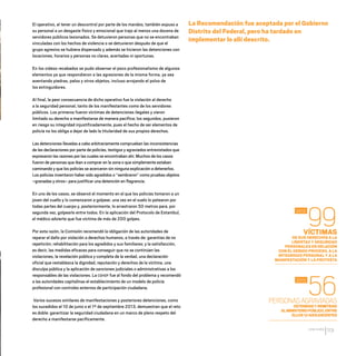 CDHDF20AÑOS
113
VÍCTIMAS
DE SUS DERECHOS A LA
LIBERTAD Y SEGURIDAD
PERSONALES EN RELACIÓN
CON EL DEBIDO PROCESO, A LA
INTEGRIDAD PERSONAL Y A LA
MANIFESTACIÓN Y LA PROTESTA
PERSONASAGRAVIADAS
DETENIDASYREMITIDAS
ALMINISTERIOPÚBLICO,ENTRE
ELLOS12ADOLESCENTES
99
56
2012
2012
El operativo, al tener un descontrol por parte de los mandos, también expuso a
su personal a un desgaste físico y emocional que trajo al menos una docena de
servidores públicos lesionados. Se detuvieron personas que no se encontraban
vinculadas con los hechos de violencia o se detuvieron después de que el
grupo agresivo se hubiera dispersado y además se hicieron las detenciones con
locaciones, horarios y personas no claras, acertadas ni oportunas.
En los videos recabados se pudo observar el poco profesionalismo de algunos
elementos ya que respondieron a las agresiones de la misma forma, ya sea
aventando piedras, palos y otros objetos, incluso arrojando el polvo de
los extinguidores.
Al final, la peor consecuencia de dicho operativo fue la violación al derecho
a la seguridad personal, tanto de los manifestantes como de los servidores
públicos. Los primeros fueron víctimas de detenciones ilegales y vieron
limitado su derecho a manifestarse de manera pacífica; los segundos, pusieron
en riesgo su integridad injustificadamente, pues el hecho de ser elementos de
policía no los obliga a dejar de lado la titularidad de sus propios derechos.
Las detenciones llevadas a cabo arbitrariamente comprueban las inconsistencias
de las declaraciones por parte de policías, testigos y agraviados entrevistados que
expresaron las razones por las cuales se encontraban ahí. Muchos de los casos
fueron de personas que iban a comprar en la zona o que simplemente estaban
caminando y que los policías se acercaron sin ninguna explicación a detenerlos.
Los policías inventaron haber sido agredidos o “sembraron” como pruebas objetos
–granadas y otros– para justificar una detención en flagrancia.
En uno de los casos, se observó el momento en el que los policías tomaron a un
joven del cuello y lo comenzaron a golpear, una vez en el suelo lo patearon por
todas partes del cuerpo y, posteriormente, lo arrastraron 50 metros para, por
segunda vez, golpearlo entre todos. En la aplicación del Protocolo de Estambul,
el médico advierte que fue víctima de más de 200 golpes.
Por esta razón, la Comisión recomendó la obligación de las autoridades de
reparar el daño por violación a derechos humanos, a través de: garantías de no
repetición; rehabilitación para los agredidos y sus familiares; y la satisfacción,
es decir, las medidas eficaces para conseguir que no se continúen las
violaciones, la revelación pública y completa de la verdad, una declaración
oficial que restablezca la dignidad, reputación y derechos de la víctima, una
disculpa pública y la aplicación de sanciones judiciales o administrativas a los
responsables de las violaciones. La CDHDF fue al fondo del problema y recomendó
a las autoridades capitalinas el establecimiento de un modelo de policía
profesional con controles externos de participación ciudadana.
Varios sucesos similares de manifestaciones y posteriores detenciones, como
los sucedidos el 10 de junio o el 1º de septiembre 2013, demuestran que el reto
es doble: garantizar la seguridad ciudadana en un marco de pleno respeto del
derecho a manifestarse pacíficamente.
La Recomendación fue aceptada por el Gobierno
Distrito del Federal, pero ha tardado en
implementar lo allí descrito.
20 AÑOS 204.indd 113 14/10/2013 1:34:53
 