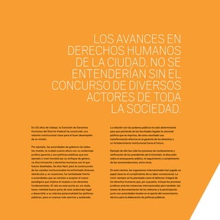 LOSAVANCESEN
DERECHOSHUMANOS
DELACIUDAD,NOSE
ENTENDERÍANSINEL
CONCURSODEDIVERSOS
ACTORESDETODA
LASOCIEDAD.
En 20 años de trabajo, la Comisión de Derechos
Humanos del Distrito Federal ha construido una
relación institucional clave para el buen desempeño
de su misión.
Por ejemplo, las autoridades de gobierno de todos
los niveles; la ciudad cuenta ahora con un andamiaje
jurídico garante y con políticas públicas que son
ejemplo a nivel mundial por su enfoque de género,
no discriminación y derechos humanos con el que
fueron diseñadas. Se dice fácil, pero la construcción
de los canales institucionales ha enfrentado diversos
obstáculos y, en ocasiones, ha tambaleado frente
a autoridades que se resisten a aceptar el nuevo
paradigma que implica el respeto a los derechos
fundamentales. El reto en este punto es, sin duda,
hacer realidad buena parte de este andamiaje legal
y desarrollar a su máxima potencialidad las políticas
públicas, para un avance más asertivo y acelerado.
La relación con los poderes públicos ha sido determinante
para que partiendo de las facultades legales la voluntad
política que se imprima, dé como resultado una
transformación efectiva en la garantía de los derechos y
un fortalecimiento institucional hacia el futuro.
Ejemplo de ello han sido los procesos de nombramiento y
ratificación de los presidentes de la Comisión, la discusión
sobre el presupuesto público, el seguimiento y cumplimiento
de las recomendaciones, entre otros.
En este camino, los organismos internacionales han jugado un
papel clave en el cumplimiento de su labor convencional. La
CDHDF siempre se ha planteado como el defensor integral de
los derechos humanos que, por supuesto, incluye los procesos
jurídicos ante las instancias internacionales pero también, las
tareas de documentación de los relatores y la participación
junto con autoridades locales en el aporte del conocimiento
técnico para la elaboración de políticas públicas.
20 AÑOS 204.indd 118 14/10/2013 1:35:00
 