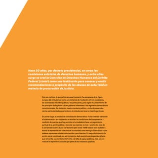 Hace 20 años, por decreto presidencial, se crean las
comisiones estatales de derechos humanos, y entre ellas
surge se creó la Comisión de Derechos Humanos del Distrito
Federal (CDHDF) como una institución para conocer y emitir
recomendaciones a propósito de los abusos de autoridad en
materia de procuración de justicia.
Con sus matices, lo que se hizo en aquel momento fue apropiarse de la figura
europea del ombudsman como una instancia de mediación entre la ciudadanía,
las autoridades del orden público y los particulares, para vigilar el cumplimiento de
los principios de legalidad y buen gobierno inherentes a los regímenes democráticos
constitucionales. No obstante, nuestro contexto político y cultural presentaba
ciertas particularidades que le dieron al ombudsman local un talante particular.
En primer lugar, el proceso de consolidación democrática –la tan referida transición
a la democracia– era incipiente: no existían las condiciones de transparencia y
rendición de cuentas que hoy permiten a la ciudadanía hacer un seguimiento
puntual de la acción pública y escrutar sus razones; es más –y como los ecos de
la así llamada Guerra Sucia o el distante pero vívido 1968 todavía eran audibles–,
existía la representación colectiva de la autoridad como ese ogro filantrópico cuyos
poderes represores estaban adormecidos, pero latentes. En segunda instancia, la
acción social coordinada era aún incipiente, dado que ésta se desgastaba y tenía
que reinventar constantemente frente a la falta de apoyo público y, más aún, en
vista de la represión o coacción por parte de las instancias públicas.
20 AÑOS 204.indd 11 14/10/2013 1:29:24
 