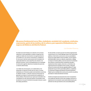 CDHDF20AÑOS
119
El estado actual de fortaleza en la relación con los actores
relevantes no sería explicable sin analizar el papel que han
jugado los medios de comunicación, las organizaciones de
la sociedad civil, y los centros universitarios y académicos.
Es claro que el nivel de involucramiento de la sociedad civil
organizada desde los casos específicos de violación a los
derechos humanos, como el acompañamiento en el empujede
los temas de la agenda, determina el estándar de avance de
un derecho determinado.
Los medios de comunicación y sus colaboradores, han
propiciado a lo largo de 20 años que los casos y lo temas
analizados por la Comisión puedan eventualmente convertirse
en debates sociales. La difusión masiva de información ha
generado una mejora e involucramiento de la población en
temas públicos. Reconocemos por igual que el periodismo de
investigación ha sido clave para develar innumerables casos
de abusos en los que la Comisión ha buscado intervenir a partir
del trabajo periodístico.
En este sentido, es común que sean las mismas organizaciones
cívicas las que, con un fuerte liderazgo, lleven a las instituciones
públicas a mover tanto su estructura, como sus prioridades a
temas que surgen desde la misma sociedad, y que los órganos
del Estado deben retomar sin dilación, propiciando un diálogo
con base en el interés público; como los avances en los derechos
de la infancia, el matrimonio libre, los derechos sexuales y
reproductivos de las mujeres, entre otros. La Comisión y las
organizaciones de la sociedad civil han crecido y madurado
juntas en la construcción de estas agendas públicas. El mejor
ejemplo del concurso de las voluntades públicas y ciudadanas
lo constituye el Programa de Derechos Humanos del Distrito
Federal, que es resultado de la construcción social de una política
de Estado en materia de derechos humanos.
Conforme el espectro de actuación de la CDHDF se expande en
una ciudad que cada día se torna más compleja, reconstruir la
experiencia en la vinculación social resulta determinante para
enfrentar los retos que tenemos como comunidad política.
Me parece fundamental cerrar filas, ciudadanía, sociedad civil, academia, sindicatos,
empresarios, gente de los medios y de la cultura, y por supuesto el Ombudsman y los
órganos del Gobierno del Distrito Federal.
Luis González Placencia
20 AÑOS 204.indd 119 14/10/2013 1:35:00
 