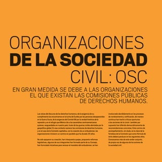 ORGANIZACIONES
CIVIL:OSC
DELASOCIEDAD
Las raíces del discurso de los derechos humanos y de la exigencia de su
cumplimiento las encontramos en la lucha de Eureka por las personas desaparecidas
en la Guerra Sucia, de la exigencia del Comité 68 por la verdad histórica de la
represión y en el refugio que México dio a los sacerdotes centroamericanos
quienes, resguardados en nuestro país, huían de las guerras civiles alentadas por la
geopolítica global. En ese contexto nacieron las comisiones de derechos humanos,
y en el caso de la Comisión capitalina, con la creación de un ombudsman, las
organizaciones iniciaron un camino en paralelo que ha durado 20 años.
No solo apoyaron su creación, han interpuesto quejas, propuesto reformas
legislativas, algunos de sus integrantes han formado parte de su Consejo,
han formulado iniciativas para renovar el mandato del ombudsman, se han
involucrado decididamente en los procesos
de nombramiento y ratificación, de manera
continua han hecho críticas oportunas
a las acciones de la CDHDF, también por
supuesto han diferido democráticamente de
recomendaciones concretas. Este camino de
acompañamiento, sin duda, es la clave de la
fortaleza de la Comisión que como fórmula de
éxito deberá perdurar en los siguientes años.
Conozcamos más de este andar conjunto,
de propia voz de algunos de los actores de
la sociedad civil.
EN GRAN MEDIDA SE DEBE A LAS ORGANIZACIONES
EL QUE EXISTAN LAS COMISIONES PÚBLICAS
DE DERECHOS HUMANOS.
20 AÑOS 204.indd 120 14/10/2013 1:35:01
 