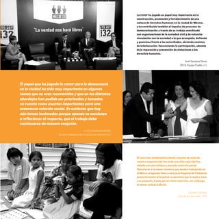 El papel que ha jugado la CDHDF para la democracia
en la ciudad ha sido muy importante en algunos
temas que no eran reconocidos y que en los distintos
abordajes han podido ser priorizados y tomados
en cuenta como asuntos importantes para una
armoniosa relación social. Es evidente que hay
aún temas incómodos porque apenas se comienza
a reflexionar al respecto, que el trabajo debe
continuarse de manera conjunta.
Lol Kin Castañeda Badillo,
Acción Ciudadana de Construcción Nacional, A.C
La CDHDF ha jugado un papel muy importante en la
construcción, promoción y fortalecimiento de una
cultura de derechos humanos en la ciudad de México,
y ha contribuido también al impulso de procesos de
democratización a través de su trabajo coordinado
con organizaciones de la sociedad civil y de estrecha
vinculación con la sociedad a la que acompaña, defiende
y posiciona frente a las autoridades, abriendo caminos
de interlocución, favoreciendo la participación, además
de la reparación y prevención de violaciones a los
derechos humanos.
Areli Sandoval Terán,
DECA Equipo Pueblo, A. C.
El caso más emblemático desde el punto de vista de
nuestra organización fue el de una niña cuya hija fue
violada con una chilaca y azotada contra la pared.
Detuvieron a la menor (madre) que estaba trabajando en
el Metro, el agresor llevó a su hija al Hospital de Pediatría;
posteriormente el hospital no permitía que la madre viera
a su pequeña, hasta que la CDHDF intervino, sin embargo,
la menor violada falleció.
Claudia Colimoro,
Casa de las Mercedes, I.A.P.
20 AÑOS 204.indd 123 14/10/2013 1:35:03
 