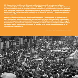 CDHDF20AÑOS
124
Sin duda un avance histórico en el ejercicio de los derechos humanos de las mujeres es la ley que
despenalizó el aborto en la ciudad de México en el año 2007, en esto la CDHDF fue un actor determinante en
las discusiones de la acción de inconstitucionalidad que interpuso paradójicamente la CNDH y la PGR ante la
SCJN. Gracias a su actuación hoy contamos en la ciudad de México con una ley única en el país y en América
Latina, por la cual muchas mujeres han podido ejercer su libertad de conciencia y decidir voluntariamente
sobre su maternidad.
Gracias al extraordinario trabajo de instituciones responsables y comprometidas, la ciudad de México
goza de una ley que reúne una serie de características que la han convertido en un modelo aceptable para
América Latina y otras regiones del mundo. Es una ley humanitaria, justa, moderna, moderada e integral.
En este proceso, reconocemos el compromiso invaluable y el trabajo de las autoridades del Distrito Federal,
así como la postura congruente de la CDHDF con los derechos de las mujeres frente a los embates de las
jerarquías más conservadoras.
María Consuelo Mejía Piñeros, Católicas por el Derecho a Decidir.
20 AÑOS 204.indd 124 14/10/2013 1:35:03
 