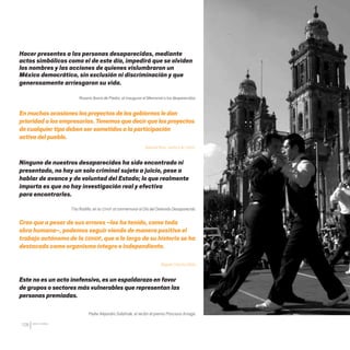CDHDF20AÑOS
126
Hacer presentes a las personas desaparecidas, mediante
actos simbólicos como el de este día, impedirá que se olviden
los nombres y las acciones de quienes vislumbraron un
México democrático, sin exclusión ni discriminación y que
generosamente arriesgaron su vida.
Rosario Ibarra de Piedra, al inaugurar el Memorial a los desparecidos.
Enmuchasocasioneslosproyectosde losgobiernosle dan
prioridadalosempresarios.Tenemosque decir que losproyectos
decualquiertipodebensersometidosalaparticipación
activadelpueblo.
Samuel Ruiz, carta a la CDHDF.
Ninguno de nuestros desaparecidos ha sido encontrado ni
presentado, no hay un solo criminal sujeto a juicio, pese a
hablar de avance y de voluntad del Estado; lo que realmente
importa es que no hay investigación real y efectiva
para encontrarles.
Tita Radilla, en la CDHDF al conmemorar el Día del Detenido Desaparecido.
Creo que a pesar de sus errores –los ha tenido, como toda
obra humana–, podemos seguir viendo de manera positiva el
trabajo autónomo de la CDHDF, que a lo largo de su historia se ha
destacado como organismo íntegro e independiente.
Miguel Concha Malo
Este no es un acto inofensivo, es un espaldarazo en favor
de grupos o sectores más vulnerables que representan las
personas premiadas.
Padre Alejandro Solalinde, al recibir el premio Ponciano Arriaga.
20 AÑOS 204.indd 126 14/10/2013 1:35:04
 