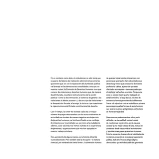En un contexto como éste, el ombudsman no sólo tenía que
ocuparse de labores de mediación administrativa como las
que tienen que ver con la reparación del alumbrado público
o el drenaje en las democracias consolidadas; sino que, en
nuestra ciudad, la Comisión de Derechos Humanos tuvo que
conocer de violaciones a derechos humanos que, de manera
desafortunada, resultaron estructurantes de la acción
pública –como la discriminación, la violencia de género o las
violaciones al debido proceso–; y de otro tipo de violaciones –
la desaparición forzada, el arraigo, la tortura– que cuestionan
la vigencia misma del Estado constitucional de derecho.
Con el tiempo, la CDHDF ha recibido cada vez un mayor
número de quejas relacionadas con los actos arbitrarios de
autoridad que inciden de manera negativa en el ejercicio
de derechos humanos; se ha diversificado en su catálogo
de violaciones y ha ampliado sus servicios a la ciudadanía;
además, cada vez más nos hemos nutrido de la experiencia
de personas y organizaciones que nos han apoyado en
nuestro trabajo cotidiano.
Ésta, por decirlo de alguna manera, es la historia oficial de
nuestra Comisión. Pero también está la otra parte –la historia
vivencial, por nombrarla de cierta forma–, la dimensión humana
de quienes todos los días interactúan con
personas a quienes les han sido violados sus
derechos y tienen que conducirse de manera
profesional y ética, a pesar de que sean
afectados en mayores o menores grados por
el relato de los hechos ocurridos. Porque una
cosa es verdad: nadie que ha trabajado en
esta Comisión a lo largo de sus 20 años de
existencia, hemos permanecido indiferentes
frente a la injusticia o no se ha dolido en primera
persona por aquellas formas de autoritarismo
que laceran cuerpos y dignidades particulares
de manera irreparable.
Pero como no podemos actuar sólo a partir
del dolor o la visceralidad, hemos tratado
de mostrar que los derechos son la vía para
acceder a una mejor calidad de vida, incluso en
contextos donde ha ocurrido el autoritarismo
y las violaciones graves a derechos humanos.
Esto ha requerido el desarrollo de habilidades de
incidencia, creación de sinergias y negociación
política, todo en el marco del paradigma
democrático que es indisociable del garantista.
20 AÑOS 204.indd 12 14/10/2013 1:29:24
 