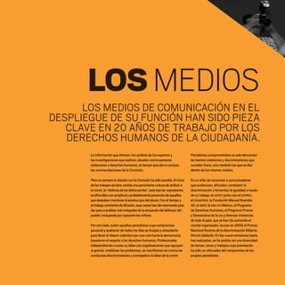 LOSMEDIOS
La información que ofrecen, los análisis de los expertos y
las investigaciones que realizan, develan continuamente
violaciones a derechos humanos, al tiempo que dan a conocer
las recomendaciones de la Comisión.
Pero no siempre la relación con la Comisión ha sido sencilla.Al inicio
de los trabajos de ésta,existía una persistente cultura de atribuir a
la CDHDF,la “defensa de los delincuentes”,este tipo de expresiones
se difundían con amplitud y probablemente provenían de aquellos
que deseaban mantener el estatus quo del abuso.Con el tiempo y
el trabajo constante de difusión,esas voces han ido mermando para
dar paso a análisis más integrales de la actuación del defensor del
pueblo,incluyendo por supuesto las críticas.
Por otro lado, están aquellos periodistas cuyo compromiso
personal y quehacer de todos los días es brújula y estandarte
para llevar el ideario colectivo por una ruta hacia la democracia,
basada en el respeto a los derechos humanos. Profesionales
independientes cruzan su labor con organizaciones que agrupan
al gremio, visibilizan los problemas, se manifiestan en contra las
conductas discriminatorias y acompañan la labor de la CDHDF.
Periodistas comprometidos no solo denuncian
los hechos violatorios y discriminatorios que
suceden fuera, sino también los que se dan
dentro de los mismos medios.
En un afán de reconocer a comunicadores
que evidencian, difunden, combaten la
discriminación y fomentan la igualdad a través
de su trabajo, la CDHDF junto con el COPRED,
el CONAPRED, la Fundación Manuel Buendía
AC, el IMER, la ONU-DH México, el Programa
de Derechos Humanos, el Programa Prensa
y Democracia de la UIA y diversas instancias
de todo el país, que se han ido sumando al
comité organizador, lanzan en 2005 el Premio
Nacional Rostros de la discriminación Gilberto
Rincón Gallardo. En las nueve emisiones hasta
hoy realizadas, se ha podido ver una diversidad
de temas, tonos y trabajos cuya premiación
ha sido un reforzador del compromiso de los
propios periodistas:
LOS MEDIOS DE COMUNICACIÓN EN EL
DESPLIEGUE DE SU FUNCIÓN HAN SIDO PIEZA
CLAVE EN 20 AÑOS DE TRABAJO POR LOS
DERECHOS HUMANOS DE LA CIUDADANÍA.
20 AÑOS 204.indd 132 14/10/2013 1:35:09
 