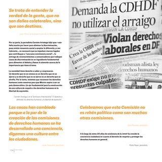 CDHDF20AÑOS
134
Se trata de entender la
verdad de la gente, que no
son daños colaterales, sino
que son destinos.
Juan Villoro, en la presentación de un libro en la CDHDF.
A lo largo de estos 20 años de existencia de la CDHDF ha crecido la
conciencia ciudadana en cuanto al derecho de respetar y proteger los
derechos humanos en general.
Paola Rojas, periodista.
Celebramos que esta Comisión no
es rehén política como son muchas
otras comisiones.
Darío Ramírez, periodista.
Por su parte, la periodista Carmen Aristegui dijo que:—aún
falta mucho por hacer para eliminar la discriminación,
pues existe renuencia social a aceptar lo diferente y a ser
tolerante… es necesario que se impulsen marcos legales
que contribuyan a “una sana convivencia social”… la
entrega de reconocimientos a comunicadores que trabajan
casos de discriminación es un ingrediente fundamental
para alimentar el debate y llamar la atención acerca de la
importancia que tiene el tema.
La sociedad tiene derecho a saber y a expresarse.
Un derecho que no se conoce es un derecho que no se
ejerce y un derecho que no se ejerce es un derecho que se
atrofia. Por lo tanto, tenemos que reconocer los derechos
humanos como nuestros para que México aspire a ser un
país democrático. Un eje fundamental para la construcción
de una cultura de respeto a los derechos humanos es la
libertad de expresión.
Carmen Aristegui, en el Seminario Internacional “El derecho a
defender los derechos humanos y la libertad de expresión”.
Las cosashancambiado
porque alaparde la
creaciónde lascomisiones
dederechoshumanosseha
desarrolladounaconciencia,
digamosunaculturaentre
losciudadanos.
Javier Solórzano, periodista.
20 AÑOS 204.indd 134 14/10/2013 1:35:09
 