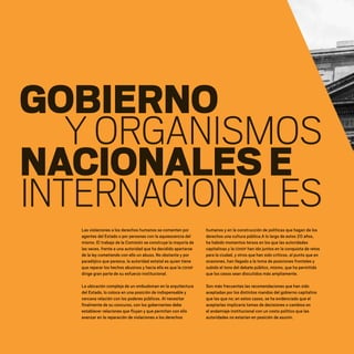 GOBIERNO
YORGANISMOS
NACIONALESE
INTERNACIONALES
Las violaciones a los derechos humanos se comenten por
agentes del Estado o por personas con la aquiescencia del
mismo. El trabajo de la Comisión se construye la mayoría de
las veces, frente a una autoridad que ha decidido apartarse
de la ley cometiendo con ello un abuso. No obstante y por
paradójico que parezca, la autoridad estatal es quien tiene
que reparar los hechos abusivos y hacia ella es que la CDHDF
dirige gran parte de su esfuerzo institucional.
La ubicación compleja de un ombudsman en la arquitectura
del Estado, lo coloca en una posición de indispensable y
cercana relación con los poderes públicos. Al necesitar
finalmente de su concurso, con los gobernantes debe
establecer relaciones que fluyan y que permitan con ello
avanzar en la reparación de violaciones a los derechos
humanos y en la construcción de políticas que hagan de los
derechos una cultura pública.A lo largo de estos 20 años,
ha habido momentos tersos en los que las autoridades
capitalinas y la CDHDF han ido juntos en la conquista de retos
para la ciudad, y otros que han sido críticos, al punto que en
ocasiones, han llegado a la toma de posiciones frontales y
subido el tono del debate público, mismo, que ha permitido
que los casos sean discutidos más ampliamente.
Son más frecuentes las recomendaciones que han sido
aceptadas por los distintos mandos del gobierno capitalino
que las que no; en estos casos, se ha evidenciado que el
aceptarlas implicaría tomas de decisiones o cambios en
el andamiaje institucional con un costo político que las
autoridades no estarían en posición de asumir.
20 AÑOS 204.indd 136 14/10/2013 1:35:10
 