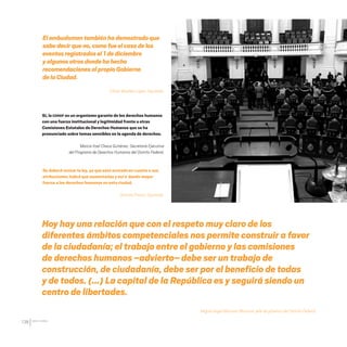 CDHDF20AÑOS
138
Hoy hay una relación que con el respeto muy claro de los
diferentes ámbitos competenciales nos permite construir a favor
de la ciudadanía; el trabajo entre el gobierno y las comisiones
de derechos humanos –advierto– debe ser un trabajo de
construcción, de ciudadanía, debe ser por el beneficio de todas
y de todos. (…) La capital de la República es y seguirá siendo un
centro de libertades.
Miguel ángel Mancera Mancera, jefe de gobierno del Distrito Federal.
Elombudsmantambién hademostradoque
sabedecirqueno,comofue el casode los
eventosregistradosel 1 de diciembre
yalgunosotrosdonde hahecho
recomendacionesalpropioGobierno
delaCiudad.
Efraín Morales López, Diputado.
Se deberá revisar la ley, ya que está acotada en cuanto a sus
atribuciones; habrá que aumentarlas y así ir dando mayor
fuerza a los derechos humanos en esta ciudad.
Dinorah Pizano, Diputada.
Sí, la CDHDF es un organismo garante de los derechos humanos
con una fuerza institucional y legitimidad frente a otras
Comisiones Estatales de Derechos Humanos que se ha
pronunciado sobre temas sensibles en la agenda de derechos.
Marcia Itzel Checa Gutiérrez, Secretaría Ejecutiva
del Programa de Derechos Humanos del Distrito Federal.
20 AÑOS 204.indd 138 14/10/2013 1:35:12
 