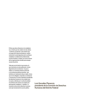 Luis González Placencia
presidente de la Comisión de Derechos
Humanos del Distrito Federal
El libro que ahora ofrecemos a la ciudadanía
es un intento por dar unidad a los dos relatos
–el oficial y el vivencial– para mostrar que,
a lo largo de 20 años de existencia, nuestra
institución ha sido depositaria de la confianza
ciudadana, la colaboración profesional de
muchos hombres y mujeres, así como la fuerza
de las organizaciones sociales para empujar
causas de justicia.
Todo esto nos ha hecho lo que somos y lo
que mostramos en esta publicación: somos
depositarios de una herencia –la que se
refiere a un momento histórico particular
y circunstancias políticas precisas– que
recibimos sin testamento de por medio, misma
que nos ha obligado a responder con eficiencia
y compromiso a la tarea superlativa de defender
los derechos humanos en una ciudad como
la nuestra, definida por la multiculturalidad,
la confluencia de culturas, los ímpetus de
participación ciudadana y –también– la
creciente cultura de los derechos humanos
como eje transversal de la acción pública.
20 AÑOS 204.indd 13 14/10/2013 1:29:24
 