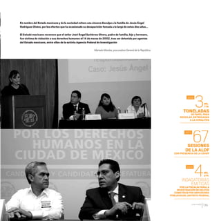 CDHDF20AÑOS
139
En nombre del Estado mexicano y de la sociedad reitero una sincera disculpa a la familia de Jesús Ángel
Rodríguez Olvera, por los efectos que ha ocasionado su desaparición forzada a lo largo de estos diez años...
El Estado mexicano reconoce que el señor José Ángel Gutiérrez Olvera, padre de familia, hijo y hermano,
fue víctima de violación a sus derechos humanos el 14 de marzo de 2002, tras ser detenido por agentes
del Estado mexicano, entre ellos de la extinta Agencia Federal de Investigación
Marisela Morales, procuradora General de la República.
SESIONES
DE LA ALDF
CON PRESENCIA DE LA CDHDF
TONELADAS
DE PAPEL PARA
RECICLAR, ENTREGADAS
A LA CONALITEG
INDAGATORIAS
EMITIDAS
PORLAFISCALÍAPARALA
INVESTIGACIÓN DEDELITOS
COMETIDOSPORSERVIDORES
PÚBLICOSDELDISTRITOFEDERAL
67
3
4
2011
2010
2012
MIL
778
MIL
276
20 AÑOS 204.indd 139 14/10/2013 1:35:12
 