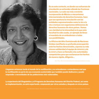 CDHDF20AÑOS
140
Es en este contexto, es donde sus esfuerzos de
vinculación se extienden allende las fronteras
nacionales. La cada vez más creciente
incorporación de México a mecanismos
internacionales de derechos humanos, hace
que sea oportuna la vinculación con las
entidades supranacionales como la OEA o la
ONU e incluso con organismos defensores de
derechos humanos de otros países. Vemos
con claridad en la intensidad en la que esta
facultad ha sido usada, un ejemplo de llevar
el mandato de un ombudsman a todas
sus posibilidades.
La Oficina del Alto Comisionado de Naciones
Unidas manifiesta su profunda preocupación
ante los hechos denunciados, expresa su más
sincera solidaridad al equipo de SERAPAZ y de
la CDHDF y hace un llamado a las autoridades
competentes para que esclarezcan los hechos
de manera rápida, diligente…
Navi Pillay, AltaComisionadadeNacionesUnidasparalosDerechosHumanos.
Llegamosentoncestardealmundodelareutilizaciónynoentendemosoentendemosmalque
lareutilizaciónespartede unaeconomíasustentablequetambiénpuedededicarseypuede
responderanecesidadesdelaspoblacionesmásvulnerables.
LaexperienciadelDiagnósticoyelProgramadeDerechosHumanosdelDistritoFederal,asícomo
suimplementación, seestáexportando,empezandopor otrosestadosydespuésenotrospaíses.
Javier Hernández Valencia, Representante de la Oficina de la Alta Comisionada de las Naciones Unidas para los Derechos Humanos.
20 AÑOS 204.indd 140 14/10/2013 1:35:13
 