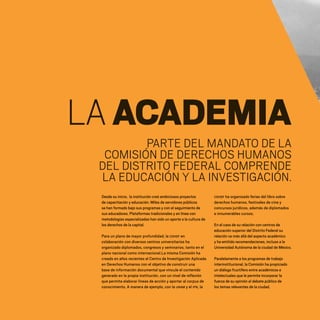 LAACADEMIA
PARTE DEL MANDATO DE LA
COMISIÓN DE DERECHOS HUMANOS
DEL DISTRITO FEDERAL COMPRENDE
LA EDUCACIÓN Y LA INVESTIGACIÓN.
Desde su inicio, la institución creó ambiciosos proyectos
de capacitación y educación. Miles de servidores públicos
se han formado bajo sus programas y con el seguimiento de
sus educadores. Plataformas tradicionales y en línea con
metodologías especializadas han sido un aporte a la cultura de
los derechos de la capital.
Para un plano de mayor profundidad, la CDHDF en
colaboración con diversos centros universitarios ha
organizado diplomados, congresos y seminarios, tanto en el
plano nacional como internacional.La misma Comisión ha
creado en años recientes el Centro de Investigación Aplicada
en Derechos Humanos con el objetivo de construir una
base de información documental que vincule el contenido
generado en la propia institución, con un nivel de reflexión
que permita elaborar líneas de acción y aportar al corpus de
conocimiento. A manera de ejemplo, con la UNAM y el IPN, la
CDHDF ha organizado ferias del libro sobre
derechos humanos, festivales de cine y
concursos jurídicos, además de diplomados
e innumerables cursos.
En el caso de su relación con centros de
educación superior del Distrito Federal su
relación va más allá del aspecto académico
y ha emitido recomendaciones, incluso a la
Universidad Autónoma de la ciudad de México.
Paralelamente a los programas de trabajo
interinstitucional, la Comisión ha propiciado
un diálogo fructífero entre académicos e
intelectuales que le permite incorporar la
fuerza de su opinión al debate público de
los temas relevantes de la ciudad.
20 AÑOS 204.indd 142 14/10/2013 1:35:13
 