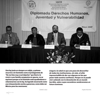 CDHDF20AÑOS
144
Una ley justa es siempre un cobijo, y quienes
recurren a la Comisión como el protagonista de
“Se me hizo muy cruel dejarlos” que llevó a la
CDHDF a una familia campesina en apuros, no se
equivocó porque si la Comisión está ayudándonos a
relacionarnos con la ley, ha logrado encarnarla como
una interpretación ancha y generosa, como debe ser
México para los mexicanos.
Soledad Loaeza
Llegué a la edad en que uno pasa de desconfiar
de todas las instituciones, sin más, al afán
imprescindible de dar con algunas en las que
poner toda nuestra confianza. Porque no se puede
vivir soñando con la devastación de un mundo
horrible, sobre cuyos escombros sembraremos un
futuro luminoso.
Ángeles Mastretta
20 AÑOS 204.indd 144 14/10/2013 1:35:14
 