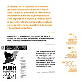 CDHDF20AÑOS
145
El informe de la Comisión de Derechos
Humanos del Distrito Federal –sobre
New´s Divine– dio cuenta de la violación
de derechos humanos de jóvenes en una
zona popular de la ciudad, y también abrió
la puerta al retorcimiento institucional que
existe en materia de impartición de justicia
y seguridad ciudadana.
Alberto Aziz Nassif
Estoy muy sorprendida por el
reconocimiento, tan honroso;
muy emocionada y más
comprometida con la causa.
Las Diputadas y Diputados
reconocen así la iniciativa
del Museo de la Mujer. Estoy
muy agradecida con quienes
me postularon: la CDHDF.
Patricia Galeana,
al recibir la medalla al mérito ciudadano 2011.
ADULTOS
INDIGENTES
EN EL DISTRITO FEDERAL
REGISTRADOS POR
LA UNICEF Y EL DIF EN 2005
PERSONAS
ATENDIDAS
EN LA FERIA DE MUSEOS
DE LA CIUDAD DE MÉXICO
PERSONAS
DESPLAZADAS
MÁSDE60 MIL
DESAPARECIDASY
50 MILASESINADAS
6
1
350
2005
2005
2012
MIL
500
MIL
MIL
La Comisión se ha parado del lado delas víctimas, del lado de la
sociedad. Los derechos de las personas deben ser salvaguardados por
la ley, y eso es algo que en México cuesta trabajo entender.
Denisse Dresser, consejera.
20 AÑOS 204.indd 145 14/10/2013 1:35:15
 