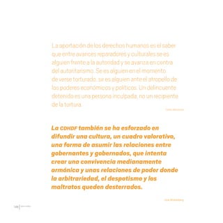 CDHDF20AÑOS
146
Laaportacióndelosderechoshumanoseselsaber
queentreavancesreparadoresyculturalessees
alguienfrentealaautoridadyseavanzaencontra
delautoritarismo.Seesalguienenelmomento
deversetorturado,seesalguienanteelatropellode
lospodereseconómicosypolíticos.Undelincuente
detenidoesunapersonainculpada,nounrecipiente
delatortura.
Carlos Monsiváis
La CDHDF también se ha esforzado en
difundir una cultura, un cuadro valorativo,
una forma de asumir las relaciones entre
gobernantes y gobernados, que intenta
crear una convivencia medianamente
armónica y unas relaciones de poder donde
la arbitrariedad, el despotismo y los
maltratos queden desterrados.
José Woldenberg
20 AÑOS 204.indd 146 14/10/2013 1:35:15
 