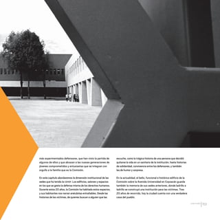 CDHDF20AÑOS
153
más experimentados defensores, que han visto la partida de
algunos de ellos y que abrazan a las nuevas generaciones de
jóvenes comprometidos y entusiastas que se integran con
orgullo a la familia que es la Comisión.
En este capítulo abordaremos la dimensión institucional de las
sedes que ha tenido la CDHDF. Los edificios, salones y espacios
en los que se gesta la defensa misma de los derechos humanos.
Durante estos 20 años, la Comisión ha habitado estos espacios,
y sus habitantes nos narran anécdotas entrañables. Desde las
historias de las víctimas, de quienes buscan a alguien que las
escuche, como la trágica historia de una persona que decidió
quitarse la vida en un sanitario de la institución, hasta historias
de solidaridad, convivencia entre los defensores, y también
las de humor y sorpresa.
En la actualidad, el bello, funcional e histórico edificio de la
Comisión sobre la Avenida Universidad en Coyoacán guarda
también la memoria de sus sedes anteriores, donde ladrillo a
ladrillo se construyó una institución para las víctimas. Tras
20 años de recorrido, hoy la ciudad cuenta con una verdadera
casa del pueblo.
20 AÑOS 204.indd 153 14/10/2013 1:35:19
 