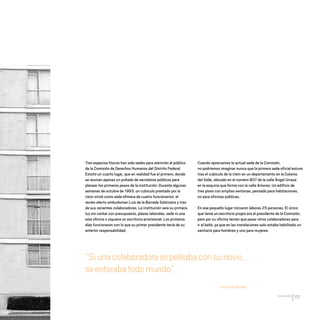 CDHDF20AÑOS
157
Tres espacios físicos han sido sedes para atención al público
de la Comisión de Derechos Humanos del Distrito Federal.
Existió un cuarto lugar, que en realidad fue el primero, donde
se reunían apenas un puñado de servidores públicos para
planear los primeros pasos de la institución. Durante algunas
semanas de octubre de 1993, un cubículo prestado por la
CNDH sirvió como sede efímera de cuatro funcionarios: el
recién electo ombudsman Luis de la Barreda Solórzano y tres
de sus recientes colaboradores. La institución veía su primera
luz sin contar con presupuesto, plazas laborales, sede ni una
sola oficina o siquiera un escritorio provisional. Los primeros
días funcionaron con lo que su primer presidente tenía de su
anterior responsabilidad.
“Siunacolaboradorasepeleabaconsunovio,
seenterabatodomundo”.
Luis de la Barreda
Cuando apreciamos la actual sede de la Comisión,
no podríamos imaginar nunca que la primera sede oficial estuvo
tras el cubículo de la CNDH en un departamento en la Colonia
del Valle, ubicado en el número 807 de la calle Ángel Urraza
en la esquina que forma con la calle Amores. Un edificio de
tres pisos con amplias ventanas, pensado para habitaciones,
no para oficinas públicas.
En ese pequeño lugar iniciaron labores 25 personas. El único
que tenía un escritorio propio era el presidente de la Comisión,
pero por su oficina tenían que pasar otros colaboradores para
ir al baño, ya que en las instalaciones solo estaba habilitado un
sanitario para hombres y uno para mujeres.
20 AÑOS 204.indd 157 14/10/2013 1:35:23
 