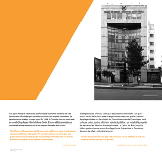 CDHDF20AÑOS
162
Tras pocos meses de habilitación,las oficinas de la CDHDF en la Colonia Del Valle
demostraron dificultades para contener una institución en pleno crecimiento.Se
pensó entonces en elegir un mejor lugar.En 1994, la Comisión tuvo una nueva sede
en Avenida Chapultepec 49 en la Colonia Centro.El nuevo edificio arrendado era
considerado en ese momento uno de los mejores diseñados en la ciudad:
El edificio en Chapultepec tardó meses en habilitarse y nos lo entregaron
sin las condiciones adecuadas. Ya que se terminó, recuerdo que una
publicación mencionaba que de los edificios recientes éste era el más
bonito de la ciudad por su fachada semicircular.
Luis de la Barreda
Siete plantas de oficinas, un muy un amplio estacionamiento y un gran
patio, hacían de la nueva sede un espacio adecuado para que la Comisión
desplegara todas sus facultades. La Comisión en avenida Chapultepec tenía
salas de juntas, cocina, biblioteca abierta al público y un entrañable proyecto
de educación en derechos humanos llamada La Casita del Árbol, espacio
lúdico y educativo que pronto hizo llegar hasta la puerta de la Comisión a
decenas de niñas y niños diariamente.
En esa época éramos creo que 130 personas en ese edificio, el cual era
todavía enorme para las 130 gentes.
Catalina González López, desde 1994.
20 AÑOS 204.indd 162 14/10/2013 1:35:27
 