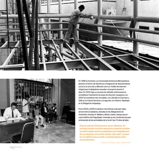 CDHDF20AÑOS
166
En 1998 la Comisión y la Universidad Autónoma Metropolitana
abrieron el Centro de Asistencia e Integración de Sexoservidoras
(CAIS) en la zona de La Merced como un modelo de atención
integral para trabajadores sexuales, el proyecto duraría 3
años. En 2002 bajo un proceso de rediseño institucional se
remodelaron totalmente las áreas de atención a quejosos y en
2003 se arrendaron dos inmuebles, uno ubicado en Carmona y
Valle en la Colonia Doctores y el segundo, en el Barrio Tepetlapa
en la Delegación Iztapalapa.
Entre 2004 y 2005 se abrieron tres oficinas más para mejor
servicio de la ciudadanía, ubicadas en las delegaciones de
Xochimilco, Gustavo A. Madero y Benito Juárez, tiempo para el
cual el edificio de Chapultepec mostraba ya sus insuficiencias para
la dimensión de las actividades de la CDHDF tras 10 años de labor.
Éramos más de 400 personas, ya no cabíamos. Al
principio estaba muy bien porque los espacios estaban
acondicionados para los empleados que trabajábamos
ahí, ya después sí se sufría mucho, ¿por qué?, porque
era un edificio muy cerrado, en temporada de calor
era insuficiente.
Catalina González López, desde 1994.
20 AÑOS 204.indd 166 14/10/2013 1:35:30
 