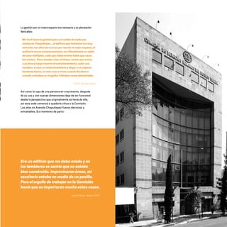 La gestión por un nuevo espacio era necesaria y su planeación
llevó años:
Me tocó hacer la gestión para un cambio de sede que
estaba en Chapultepec... el edificio que teníamos era muy
estrecho, las oficinas no eran por mucho el mejor espacio, el
auditorio era un estacionamiento, era literalmente un salón
de usos múltiples, cada que había evento había que sacar
los coches. Para atender a las víctimas, tenían que entrar
a un área y luego recorrer el estacionamiento, subir una
escalera, cruzar un estacionamiento y llegar a un espacio
bastante lejano, se oían unas a otras cuando lloraban o
cuando contaban su tragedia.Faltabancosaselementales.
Emilio Álvarez Icaza
Así como la ropa de una persona en crecimiento, después
de su uso y con nuevas dimensiones deja de ser funcional
desde la perspectiva que originalmente se tenía de ella,
así esta sede comenzó a quedarle chica a la Comisión.
Los años en Avenida Chapultepec fueron decisivos y
entrañables. Era momento de partir:
Era un edificio que me daba miedo y en
los temblores se sentía que no estaba
bien construido. Improvisaron áreas, mi
escritorio estaba en medio de un pasillo.
Pero el orgullo de trabajar en la Comisión
hacía que no importaran mucho estas cosas.
Javier Perea, desde 2007.
20 AÑOS 204.indd 167 14/10/2013 1:35:30
 